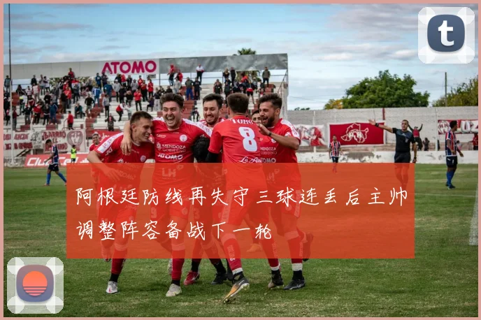 阿根廷防线再失守三球连丢后主帅调整阵容备战下一轮