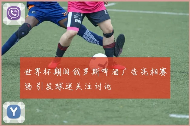 世界杯期间俄罗斯啤酒广告亮相赛场 引发球迷关注讨论