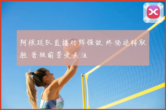 阿根廷队直播对阵强敌 终场逆转取胜 晋级前景受关注