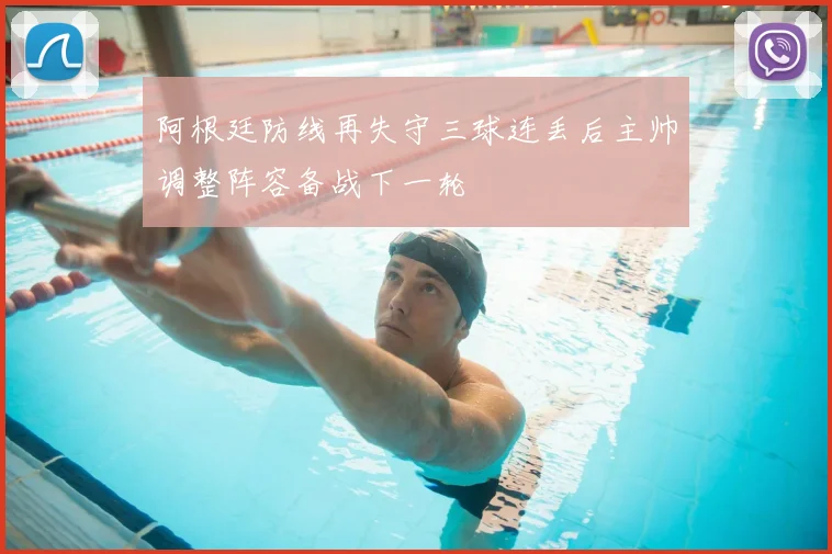 阿根廷防线再失守三球连丢后主帅调整阵容备战下一轮