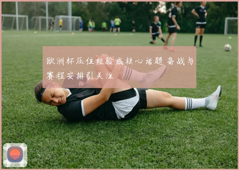 欧洲杯压住经验成核心话题 备战与赛程安排引关注