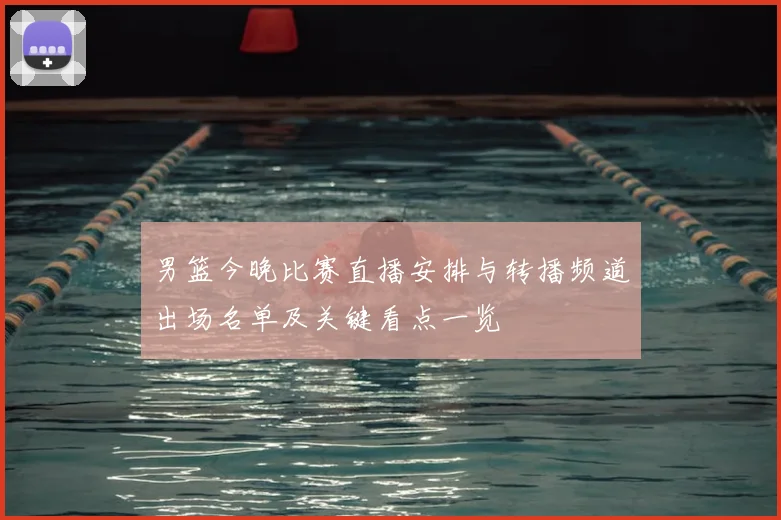 男篮今晚比赛直播安排与转播频道出场名单及关键看点一览