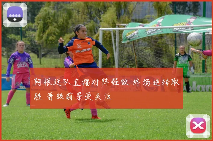 阿根廷队直播对阵强敌 终场逆转取胜 晋级前景受关注