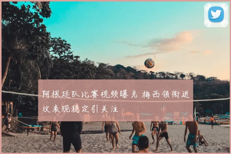 阿根廷队比赛视频曝光 梅西领衔进攻表现稳定引关注