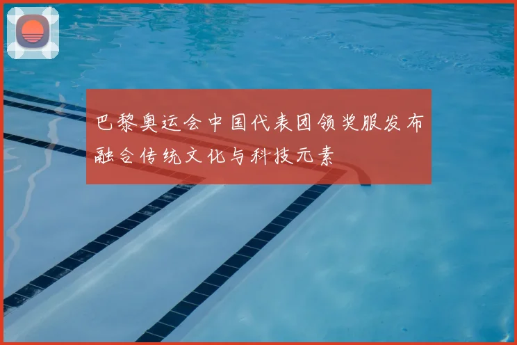 巴黎奥运会中国代表团领奖服发布融合传统文化与科技元素