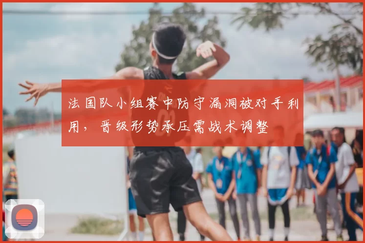 法国队小组赛中防守漏洞被对手利用，晋级形势承压需战术调整
