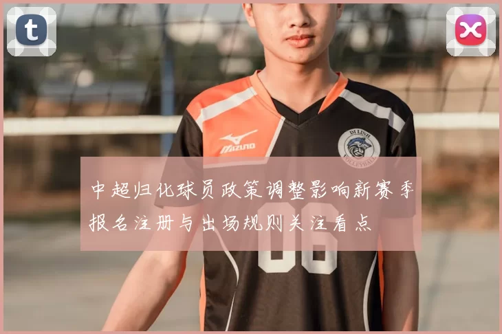 中超归化球员政策调整影响新赛季报名注册与出场规则关注看点