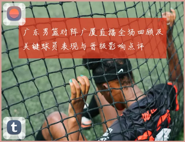 广东男篮对阵广厦直播全场回顾及关键球员表现与晋级影响点评