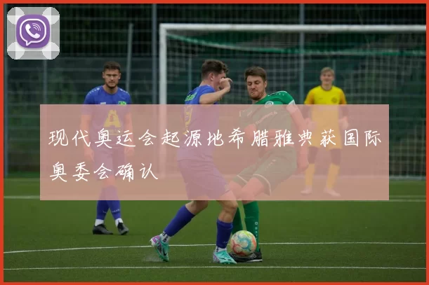 现代奥运会起源地希腊雅典获国际奥委会确认