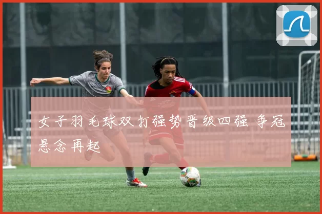女子羽毛球双打强势晋级四强 争冠悬念再起
