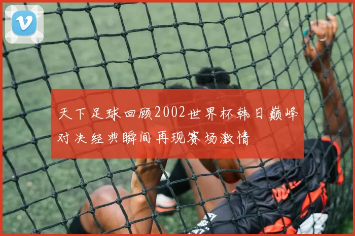 天下足球回顾2002世界杯韩日巅峰对决经典瞬间再现赛场激情