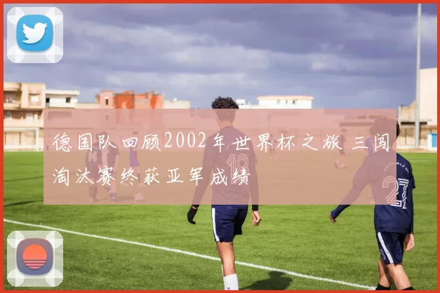 德国队回顾2002年世界杯之旅 三闯淘汰赛终获亚军成绩