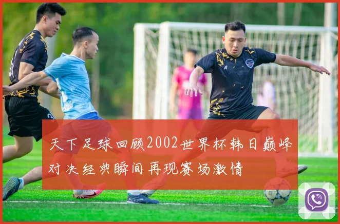 天下足球回顾2002世界杯韩日巅峰对决经典瞬间再现赛场激情