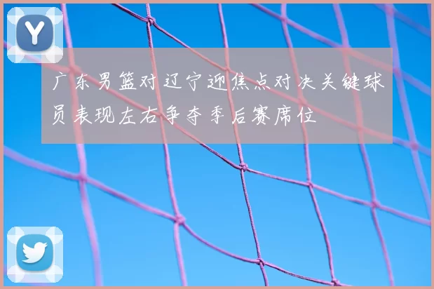 广东男篮对辽宁迎焦点对决关键球员表现左右争夺季后赛席位