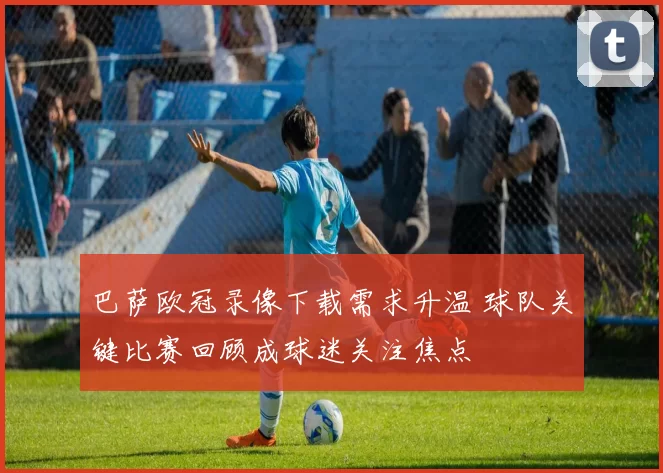 巴萨欧冠录像下载需求升温 球队关键比赛回顾成球迷关注焦点