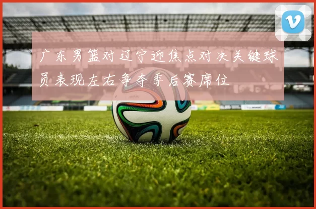 广东男篮对辽宁迎焦点对决关键球员表现左右争夺季后赛席位