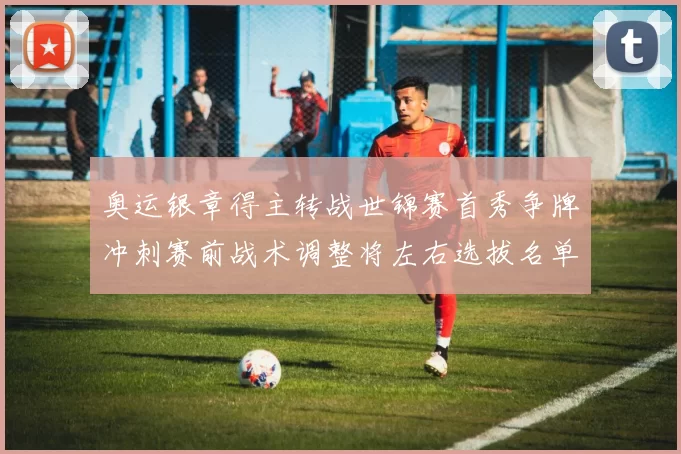 奥运银章得主转战世锦赛首秀争牌冲刺赛前战术调整将左右选拔名单