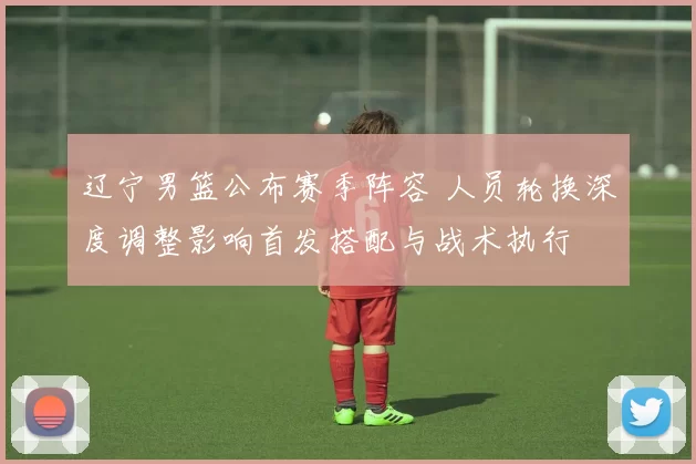 辽宁男篮公布赛季阵容 人员轮换深度调整影响首发搭配与战术执行