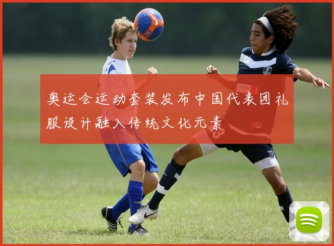 奥运会运动套装发布中国代表团礼服设计融入传统文化元素