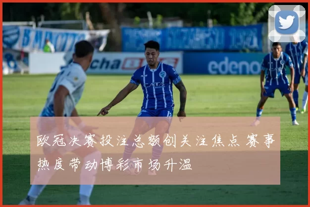 欧冠决赛投注总额创关注焦点 赛事热度带动博彩市场升温