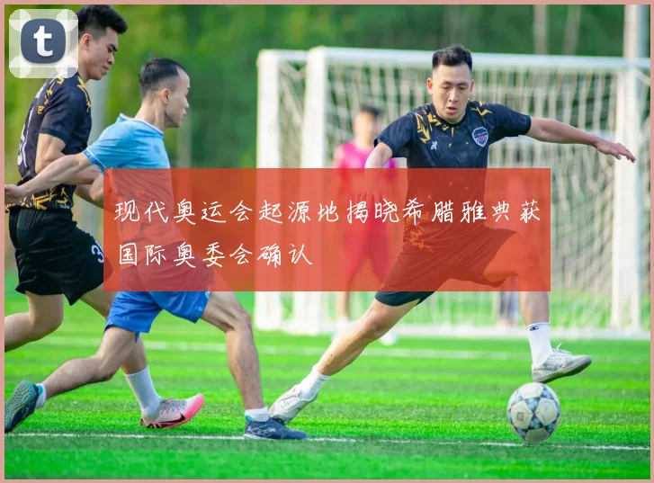 现代奥运会起源地揭晓希腊雅典获国际奥委会确认