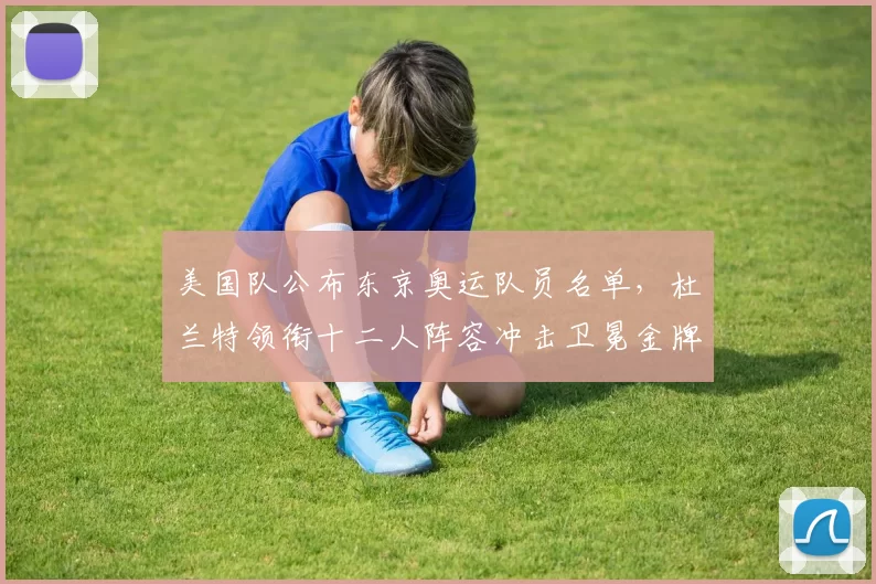 美国队公布东京奥运队员名单，杜兰特领衔十二人阵容冲击卫冕金牌