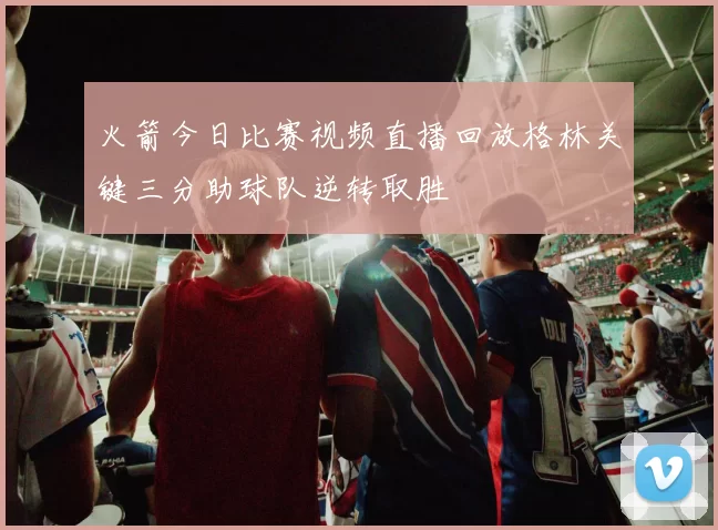 火箭今日比赛视频直播回放格林关键三分助球队逆转取胜