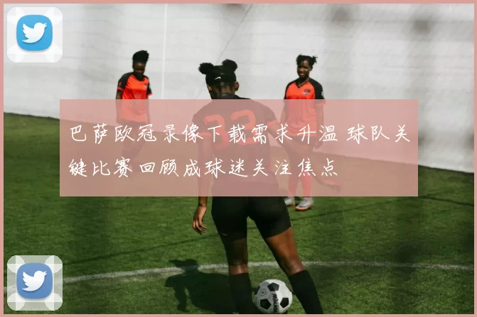 巴萨欧冠录像下载需求升温 球队关键比赛回顾成球迷关注焦点