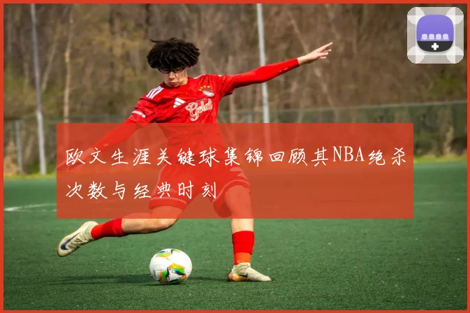欧文生涯关键球集锦回顾其NBA绝杀次数与经典时刻