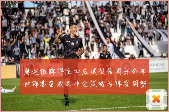 奥运银牌得主回应退役传闻并公布世锦赛备战及冲金策略与阵容调整
