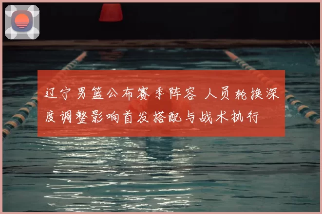 辽宁男篮公布赛季阵容 人员轮换深度调整影响首发搭配与战术执行