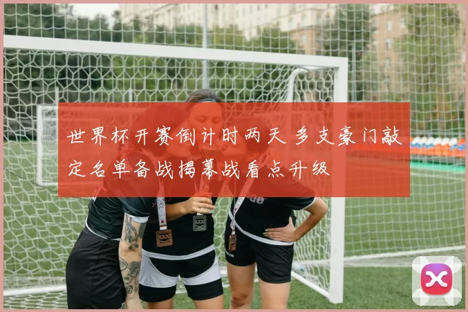 世界杯开赛倒计时两天 多支豪门敲定名单备战揭幕战看点升级