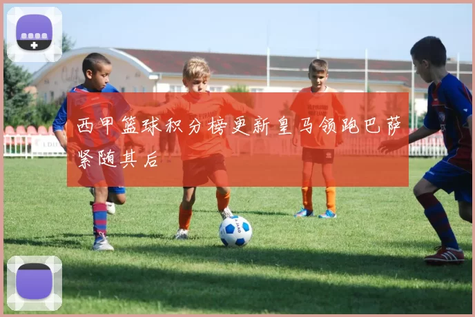 西甲篮球积分榜更新皇马领跑巴萨紧随其后