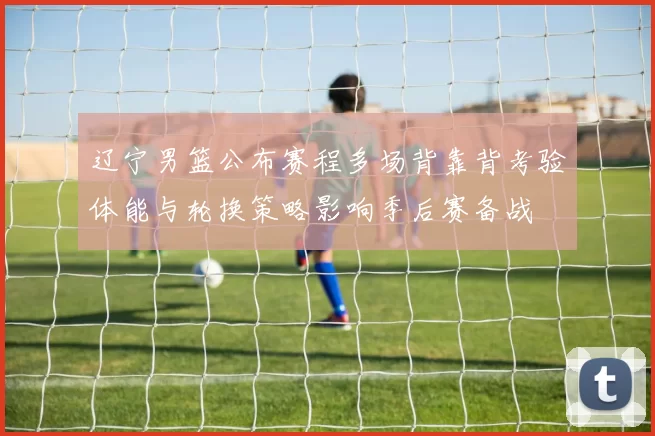 辽宁男篮公布赛程多场背靠背考验体能与轮换策略影响季后赛备战