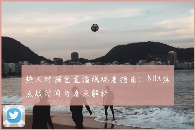 热火对掘金直播线观看指南：NBA焦点战时间与看点解析
