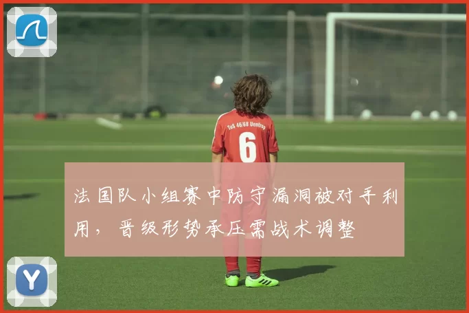 法国队小组赛中防守漏洞被对手利用，晋级形势承压需战术调整