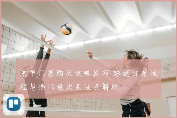 意甲门票购买攻略发布 球迷订票流程与热门场次关注点解析