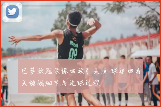 巴萨欧冠录像回放引关注 球迷回看关键战细节与进球过程