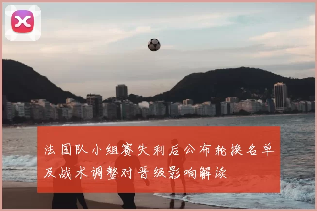 法国队小组赛失利后公布轮换名单及战术调整对晋级影响解读