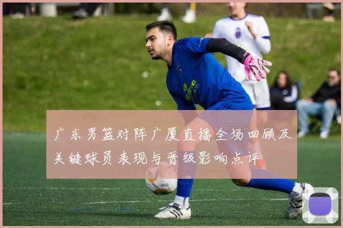 广东男篮对阵广厦直播全场回顾及关键球员表现与晋级影响点评